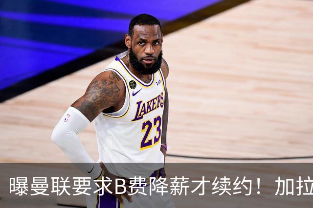 曝曼联要求B费降薪才续约！加拉塔萨雷欲6500万抢人，幕后真相揭秘
